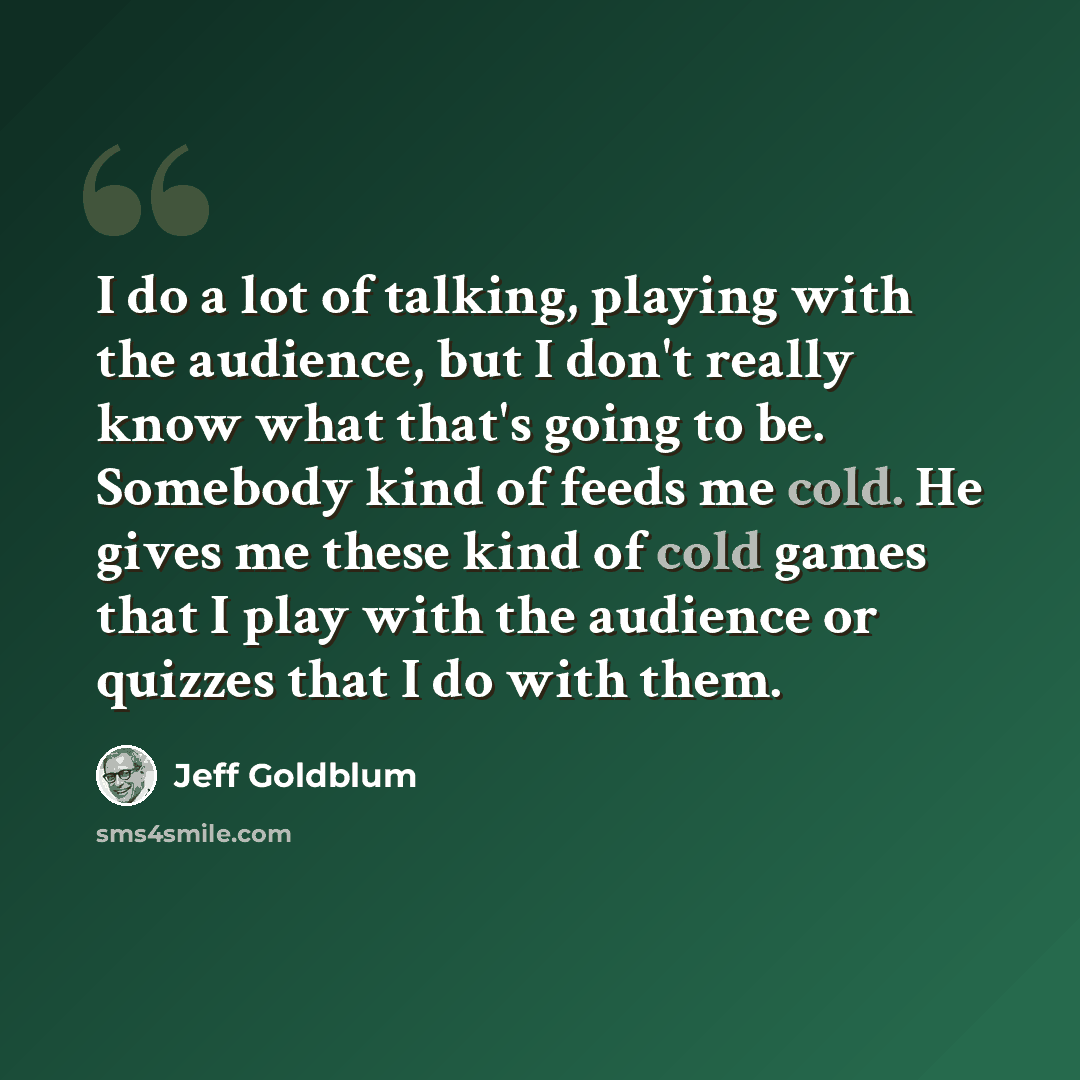 “I do a lot of talking, playing with the audience, but I don't really know what that's going to be. Somebody kind of feeds me cold. He gives me these kind of cold games that I play with the audience or quizzes that I do with them.” quote by Jeff Goldblum