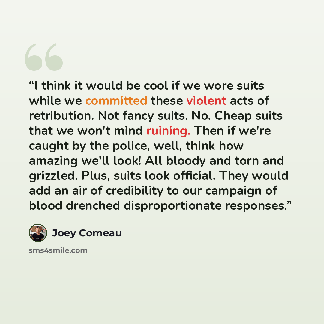 “I think it would be cool if we wore suits while we committed these violent acts of retribution. Not fancy suits. No. Cheap suits that we won't mind ruining. Then if we're caught by the police, well, think how amazing we'll look! All bloody and torn and grizzled. Plus, suits look official. They…” quote by Joey Comeau