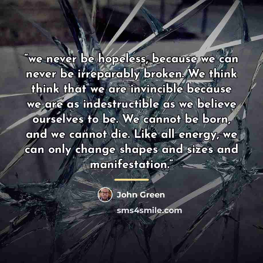 “we never be hopeless, because we can never be irreparably broken. We think think that we are invincible because we are as indestructible as we believe ourselves to be. We cannot be born, and we cannot die. Like all energy, we can only change shapes and sizes and manifestation.” quote by John Green