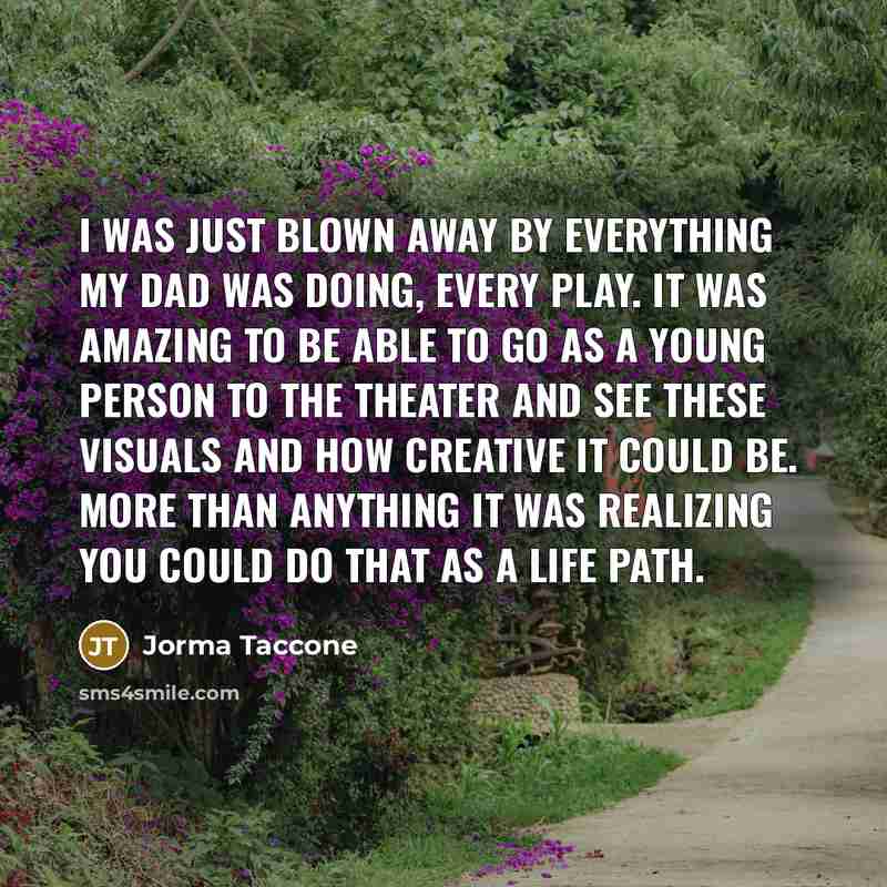 “I was just blown away by everything my dad was doing, every play. It was amazing to be able to go as a young person to the theater and see these visuals and how creative it could be. More than anything it was realizing you could do that as a life path.” quote by Jorma Taccone
