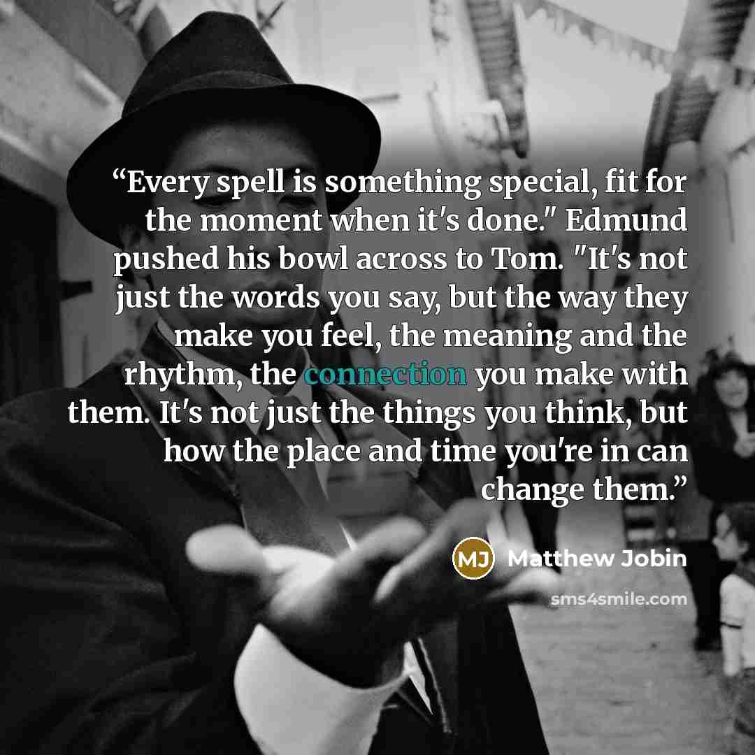 “Every spell is something special, fit for the moment when it's done." Edmund pushed his bowl across to Tom. "It's not just the words you say, but the way they make you feel, the meaning and the rhythm, the connection you make with them. It's not just the things you think, but how the place and…” quote by Matthew Jobin