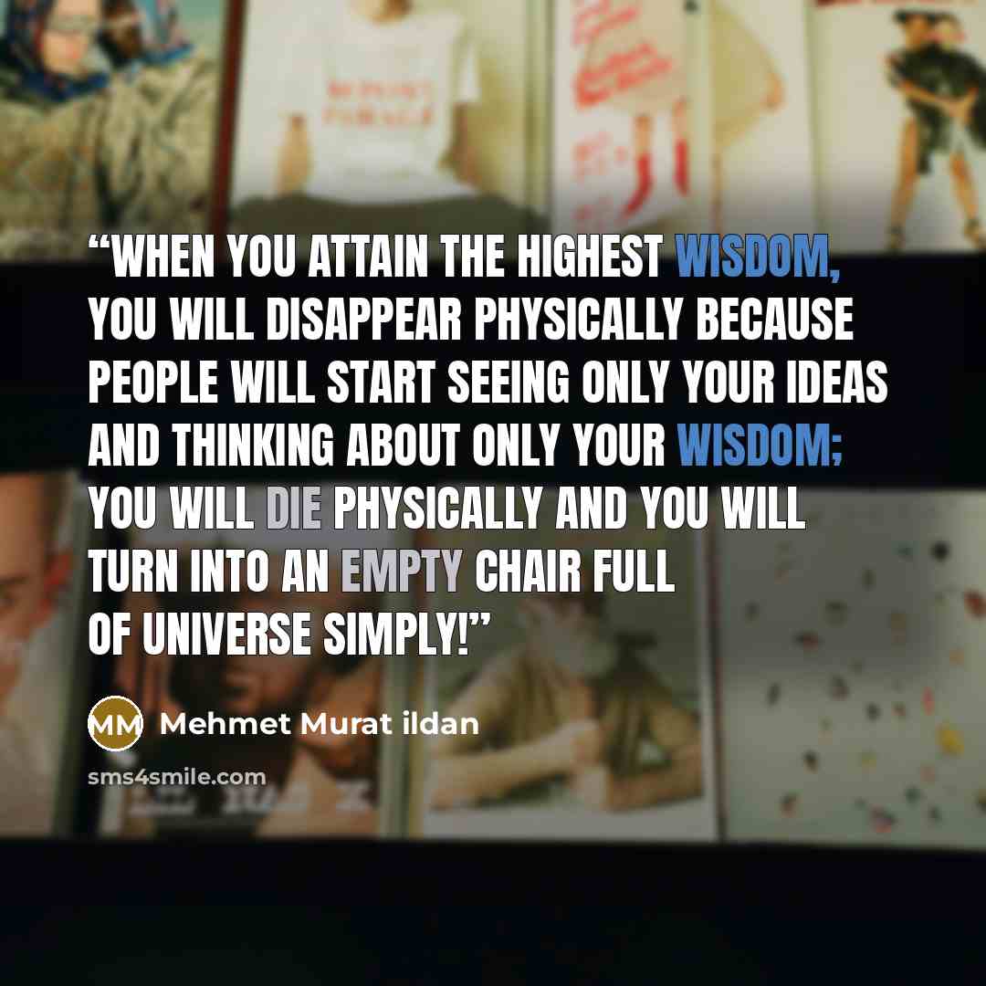 “When you attain the highest wisdom, you will disappear physically because people will start seeing only your ideas and thinking about only your wisdom; you will die physically and you will turn into an empty chair full of universe simply!” quote by Mehmet Murat ildan