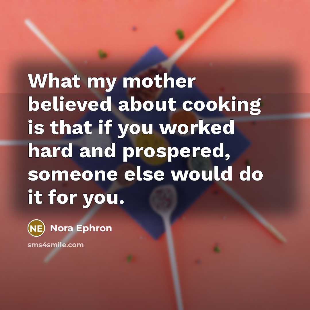 “What my mother believed about cooking is that if you worked hard and prospered, someone else would do it for you.” quote by Nora Ephron