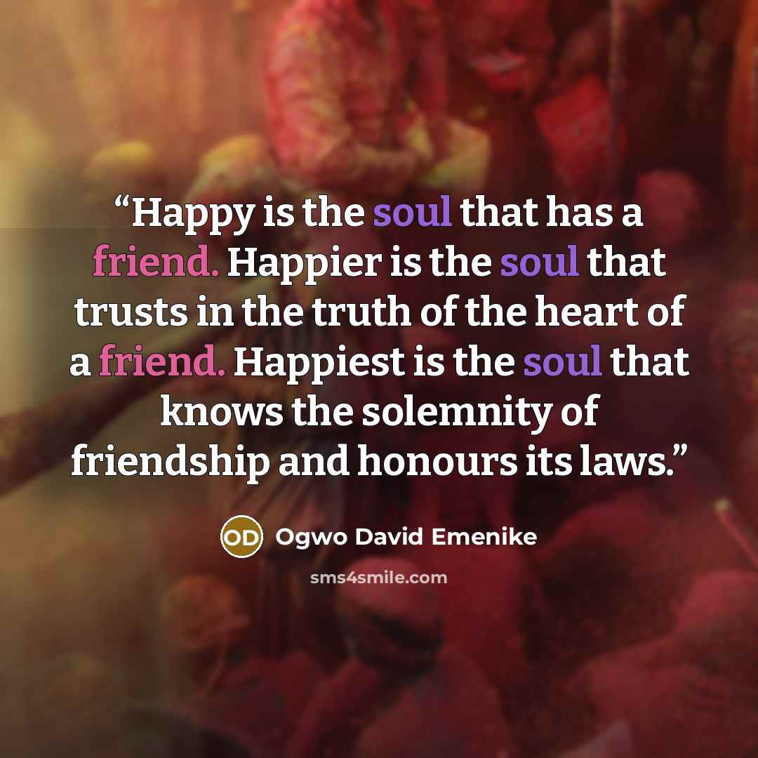 “Happy is the soul that has a friend. Happier is the soul that trusts in the truth of the heart of a friend. Happiest is the soul that knows the solemnity of friendship and honours its laws.” quote by Ogwo David Emenike