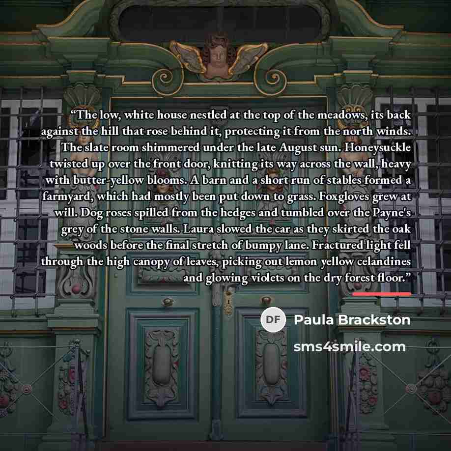 “The low, white house nestled at the top of the meadows, its back against the hill that rose behind it, protecting it from the north winds. The slate room shimmered under the late August sun. Honeysuckle twisted up over the front door, knitting its way across the wall, heavy with butter-yellow…” quote by Paula Brackston