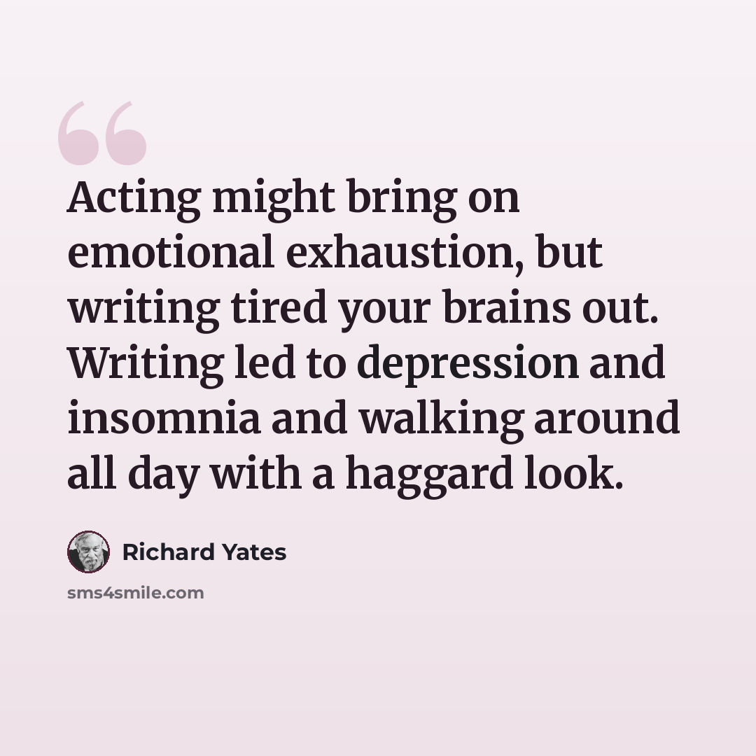 “Acting might bring on emotional exhaustion, but writing tired your brains out. Writing led to depression and insomnia and walking around all day with a haggard look.” quote by Richard Yates