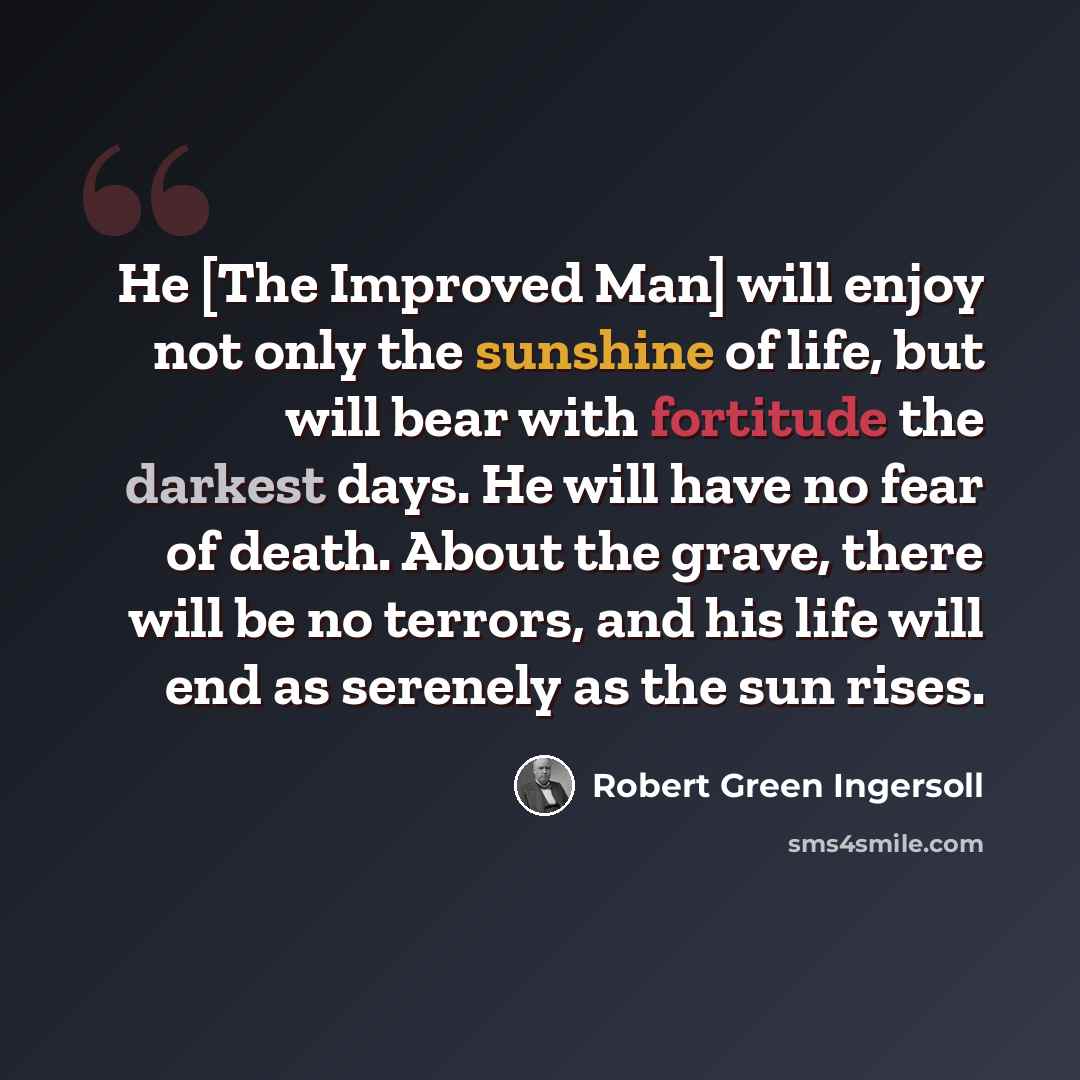 “He [The Improved Man] will enjoy not only the sunshine of life, but will bear with fortitude the darkest days. He will have no fear of death. About the grave, there will be no terrors, and his life will end as serenely as the sun rises.” quote by Robert Green Ingersoll