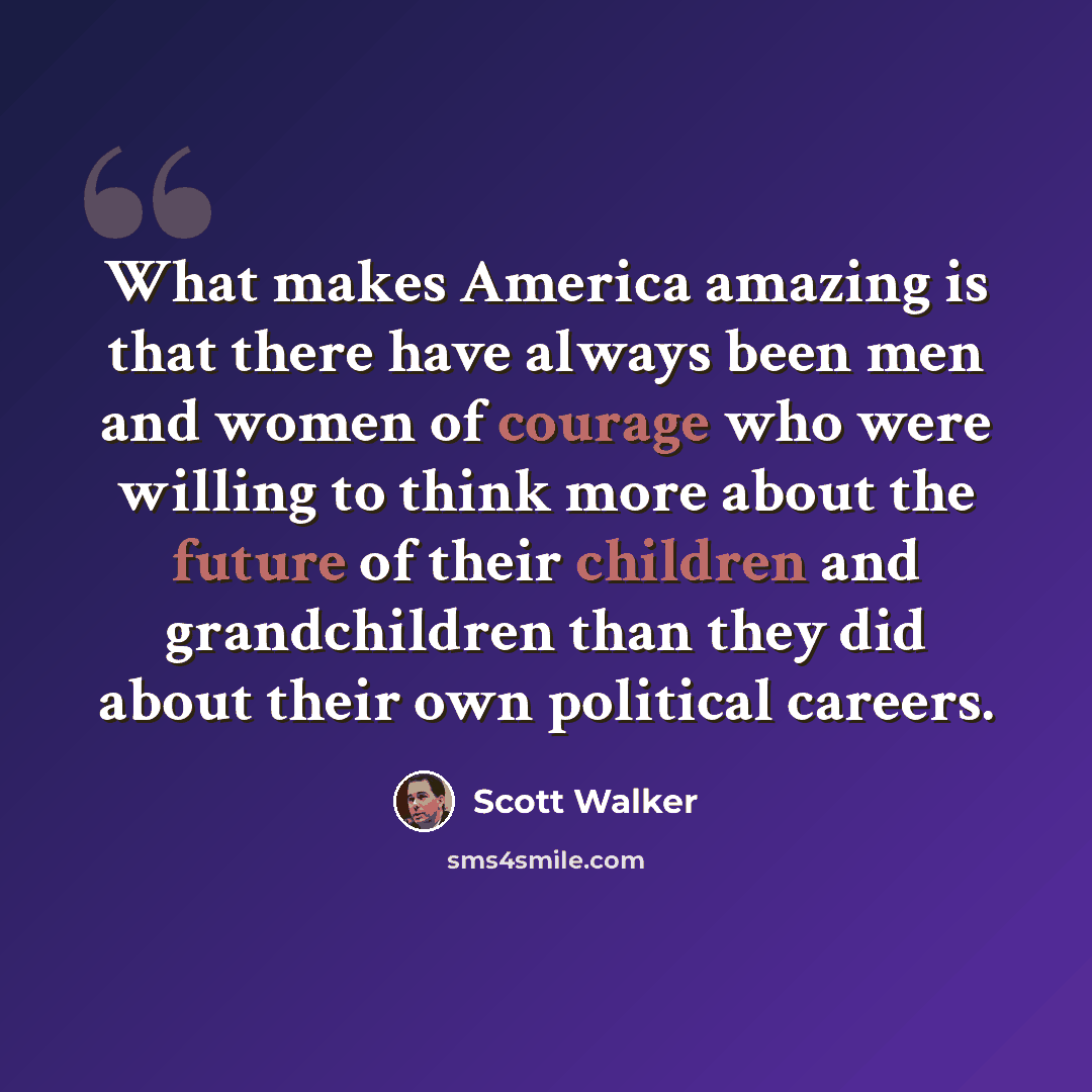 “What makes America amazing is that there have always been men and women of courage who were willing to think more about the future of their children and grandchildren than they did about their own political careers.” quote by Scott Walker