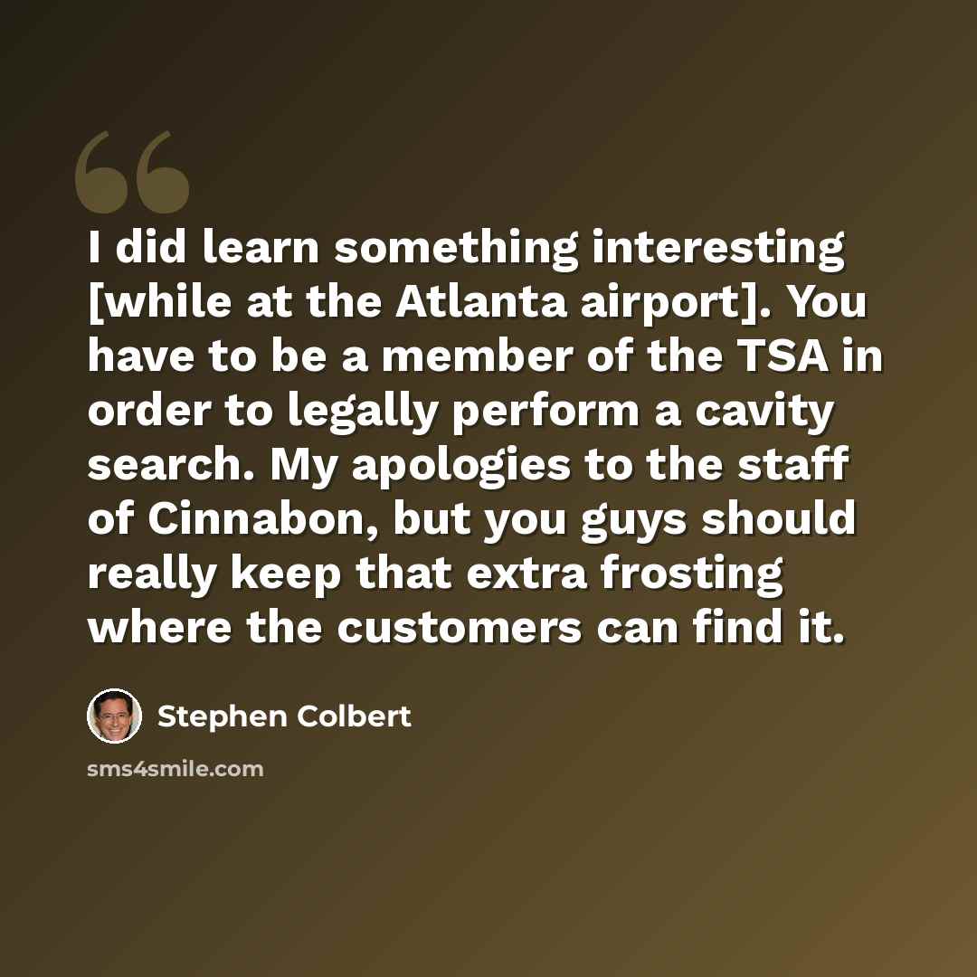 “I did learn something interesting [while at the Atlanta airport]. You have to be a member of the TSA in order to legally perform a cavity search. My apologies to the staff of Cinnabon, but you guys should really keep that extra frosting where the customers can find it.” quote by Stephen Colbert