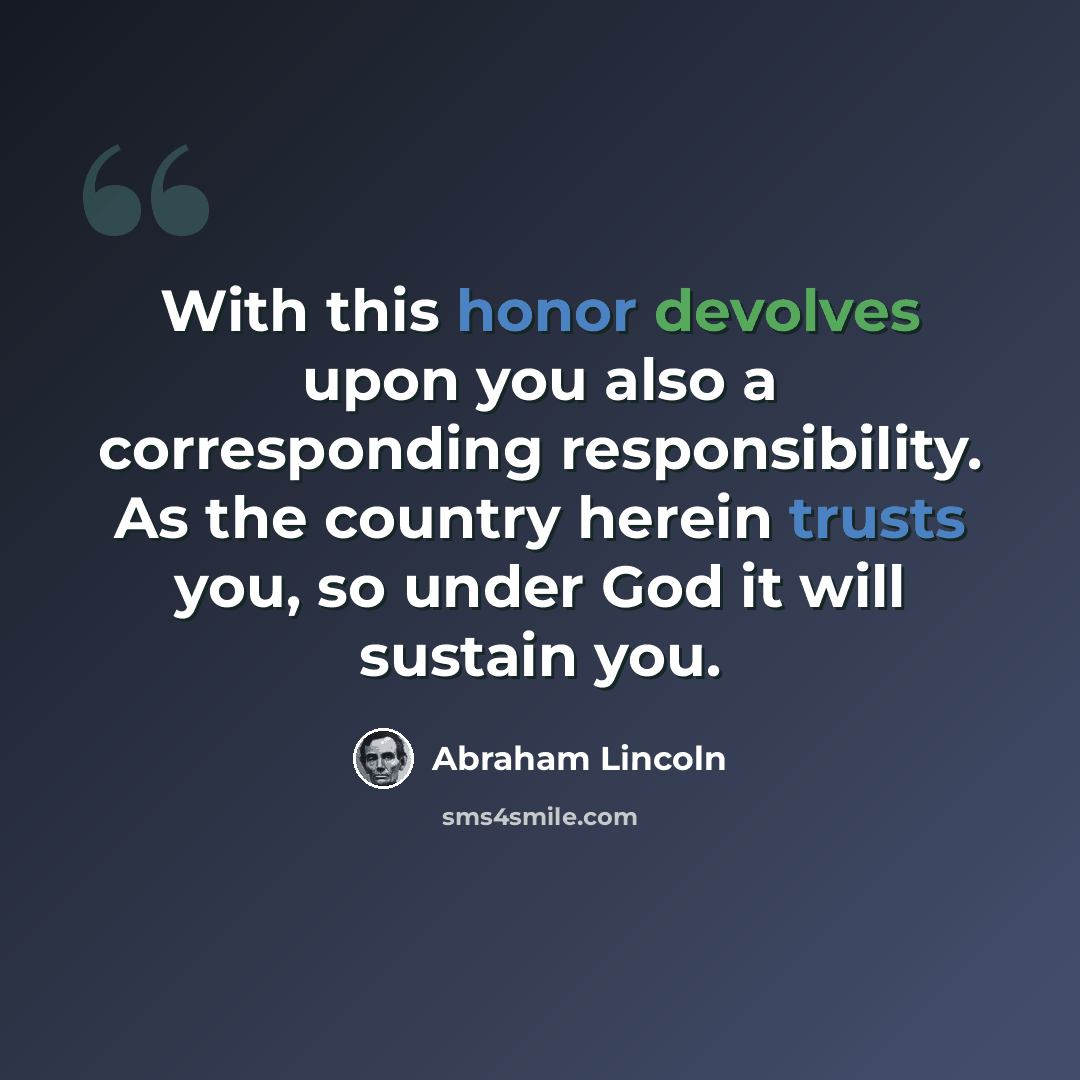 “With this honor devolves upon you also a corresponding responsibility. As the country herein trusts you, so under God it will sustain you.” quote by Abraham Lincoln