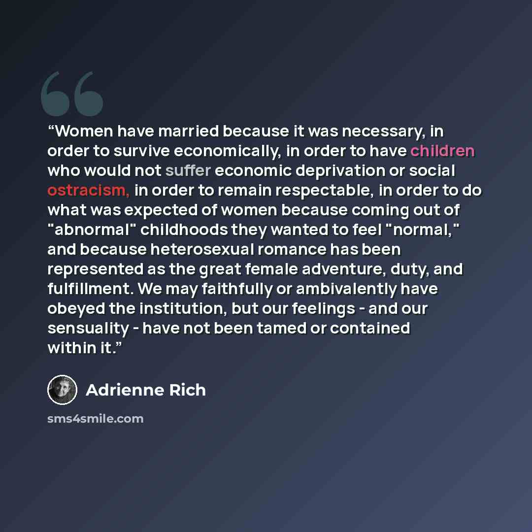 “Women have married because it was necessary, in order to survive economically, in order to have children who would not suffer economic deprivation or social ostracism, in order to remain respectable, in order to do what was expected of women because coming out of "abnormal" childhoods they wanted…” quote by Adrienne Rich