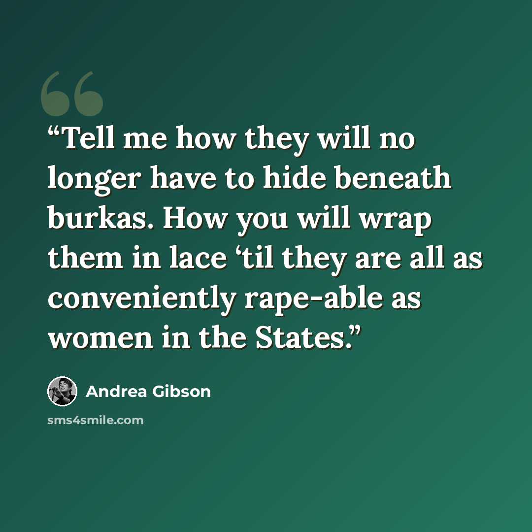 “Tell me how they will no longer have to hide beneath burkas. How you will wrap them in lace ‘til they are all as conveniently rape-able as women in the States.” quote by Andrea Gibson