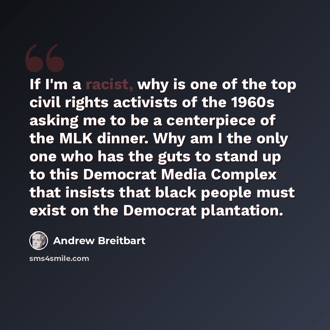 “If I'm a racist, why is one of the top civil rights activists of the 1960s asking me to be a centerpiece of the MLK dinner. Why am I the only one who has the guts to stand up to this Democrat Media Complex that insists that black people must exist on the Democrat plantation.” quote by Andrew Breitbart