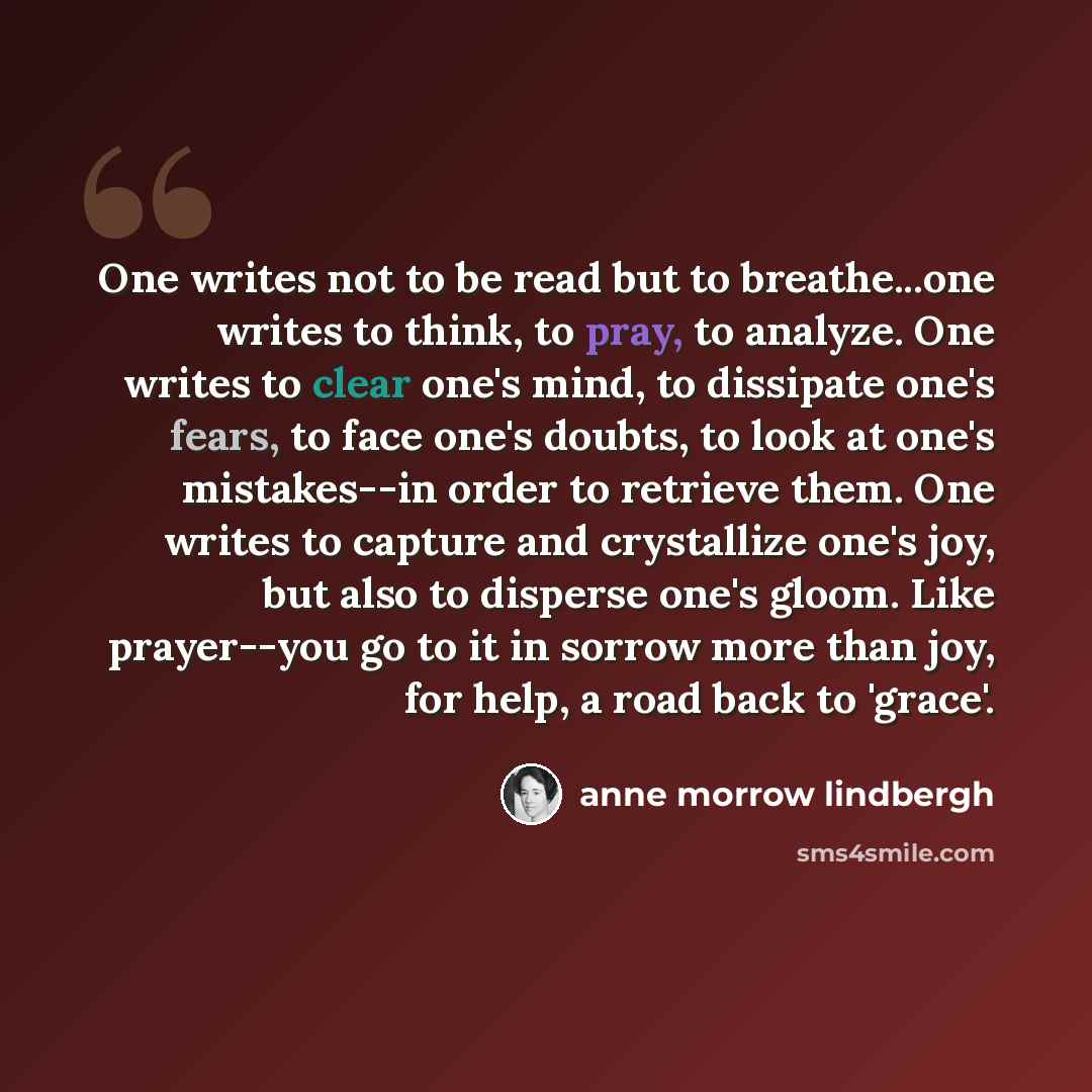 “One writes not to be read but to breathe...one writes to think, to pray, to analyze. One writes to clear one's mind, to dissipate one's fears, to face one's doubts, to look at one's mistakes--in order to retrieve them. One writes to capture and crystallize one's joy, but also to disperse one's…” quote by Anne Morrow Lindbergh