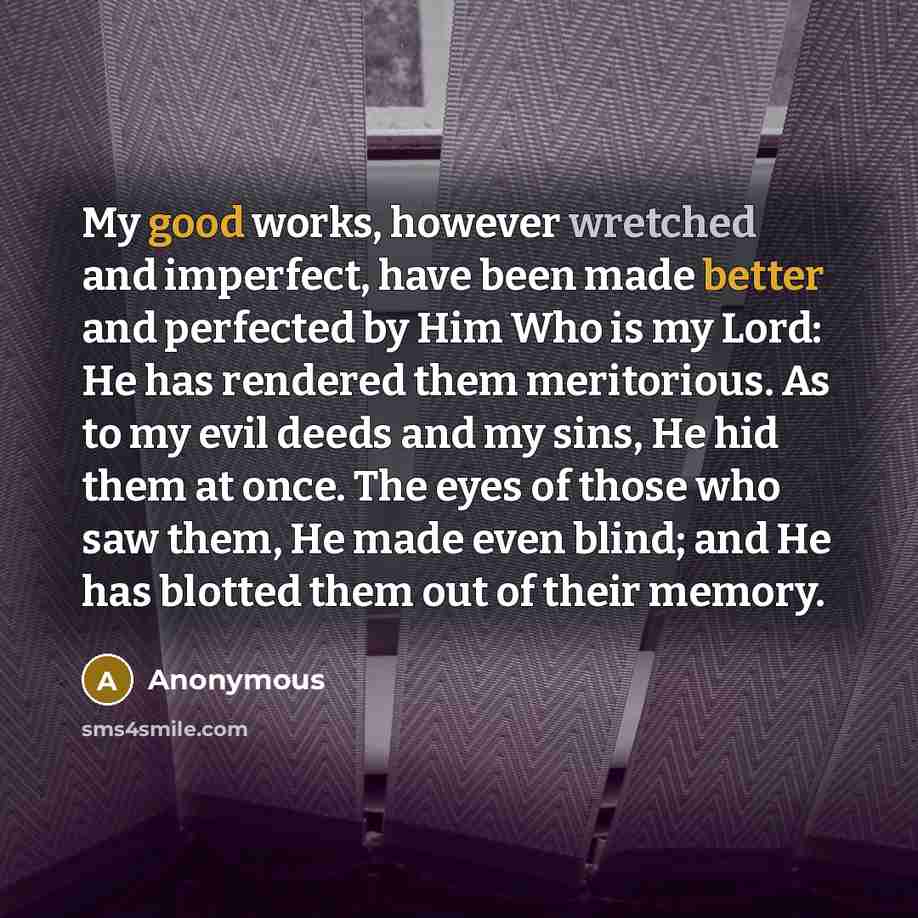 “My good works, however wretched and imperfect, have been made better and perfected by Him Who is my Lord: He has rendered them meritorious. As to my evil deeds and my sins, He hid them at once. The eyes of those who saw them, He made even blind; and He has blotted them out of their memory.” quote by Anonymous