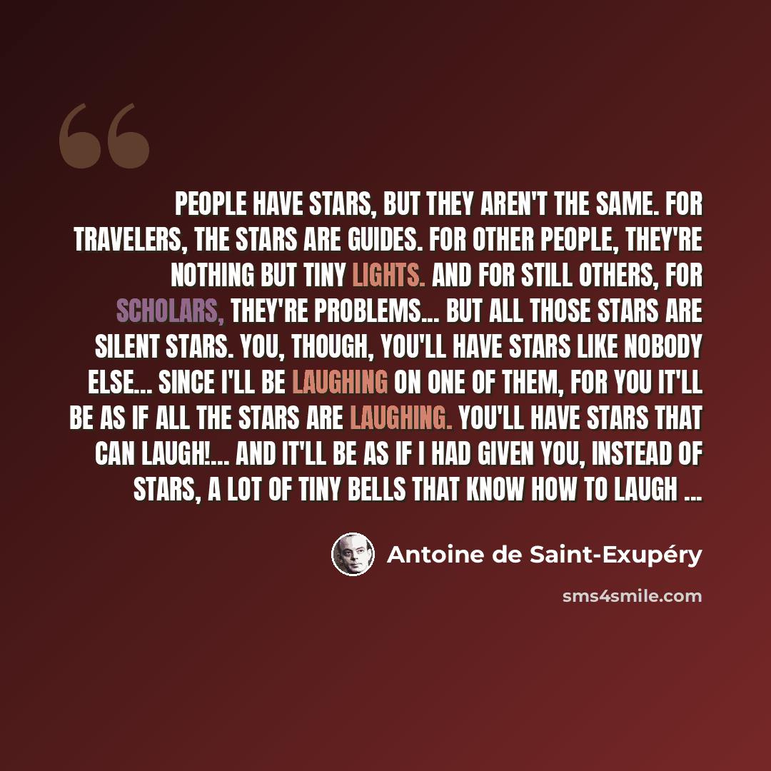 “People have stars, but they aren't the same. For travelers, the stars are guides. For other people, they're nothing but tiny lights. And for still others, for scholars, they're problems... But all those stars are silent stars. You, though, you'll have stars like nobody else... since I'll be…” quote by Antoine de Saint-Exupery