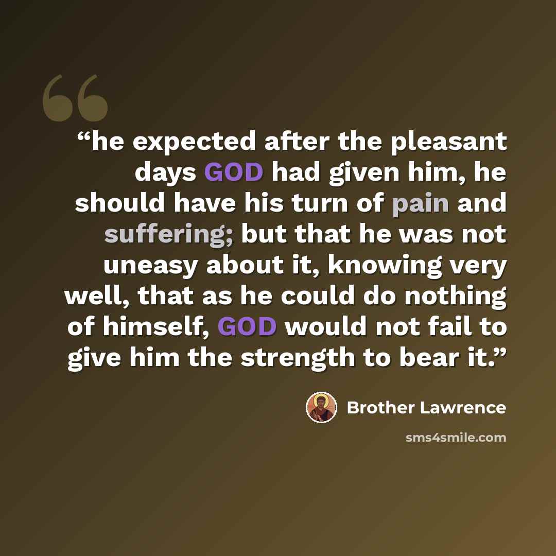 “he expected after the pleasant days GOD had given him, he should have his turn of pain and suffering; but that he was not uneasy about it, knowing very well, that as he could do nothing of himself, GOD would not fail to give him the strength to bear it.” quote by Brother Lawrence
