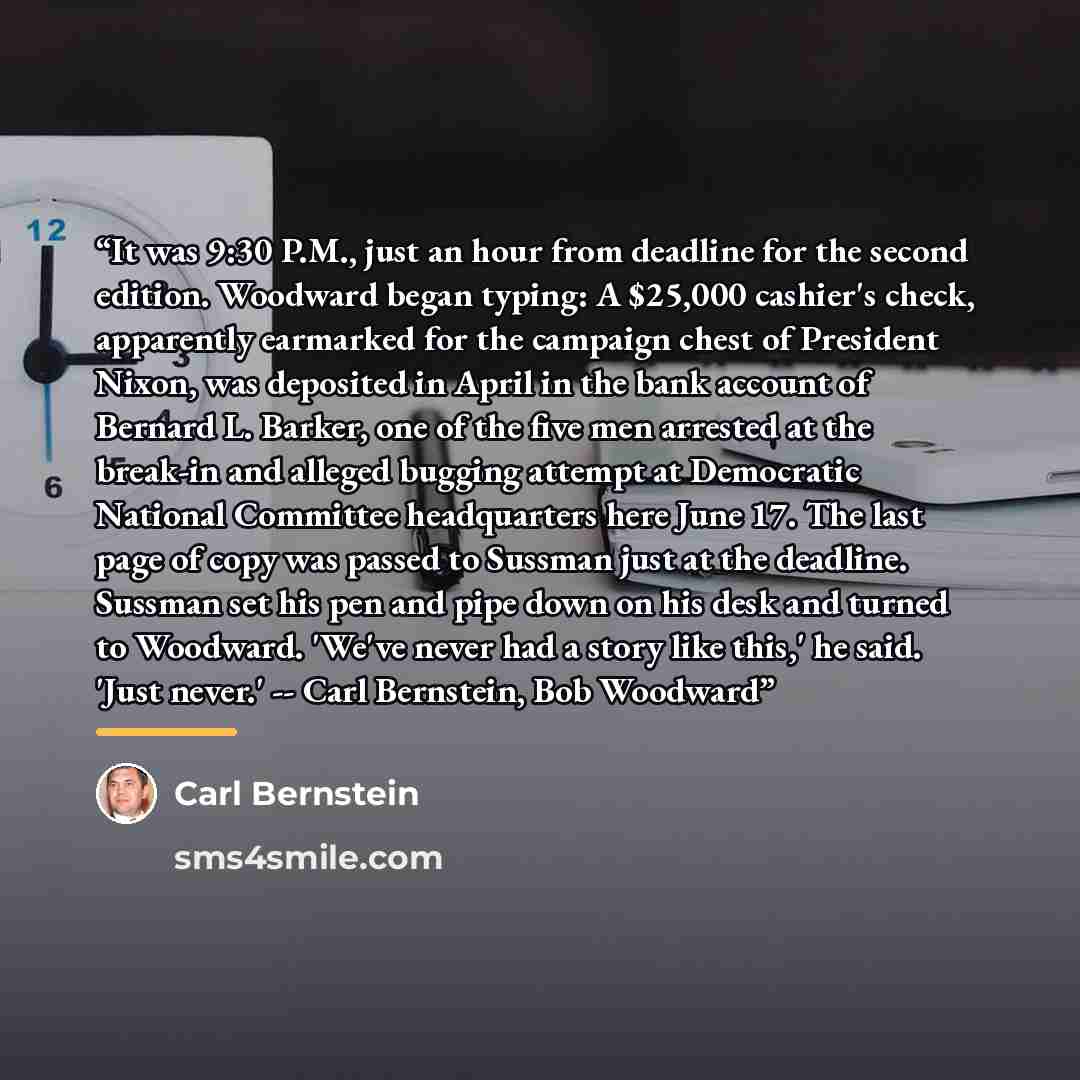 “It was 9:30 P.M., just an hour from deadline for the second edition. Woodward began typing: A $25,000 cashier's check, apparently earmarked for the campaign chest of President Nixon, was deposited in April in the bank account of Bernard L. Barker, one of the five men arrested at the break-in and…” quote by Carl Bernstein