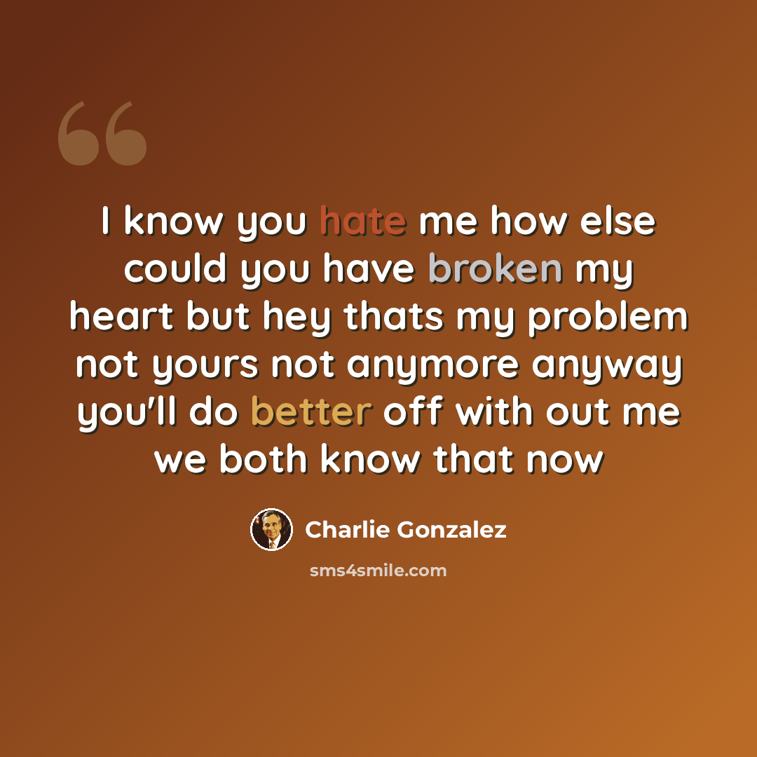 “I know you hate me how else could you have broken my heart but hey thats my problem not yours not anymore anyway you'll do better off with out me we both know that now” quote by Charlie Gonzalez