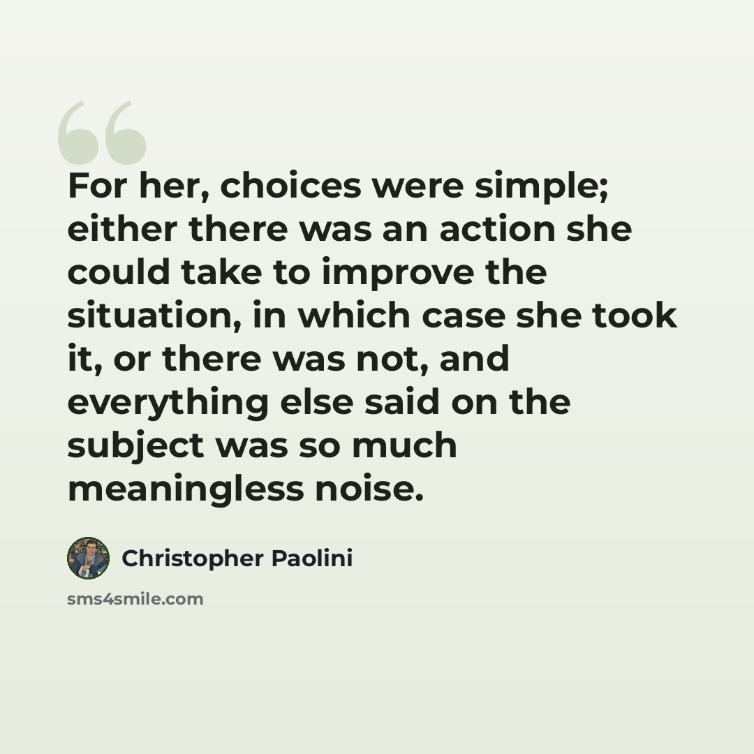 “For her, choices were simple; either there was an action she could take to improve the situation, in which case she took it, or there was not, and everything else said on the subject was so much meaningless noise.” quote by Christopher Paolini