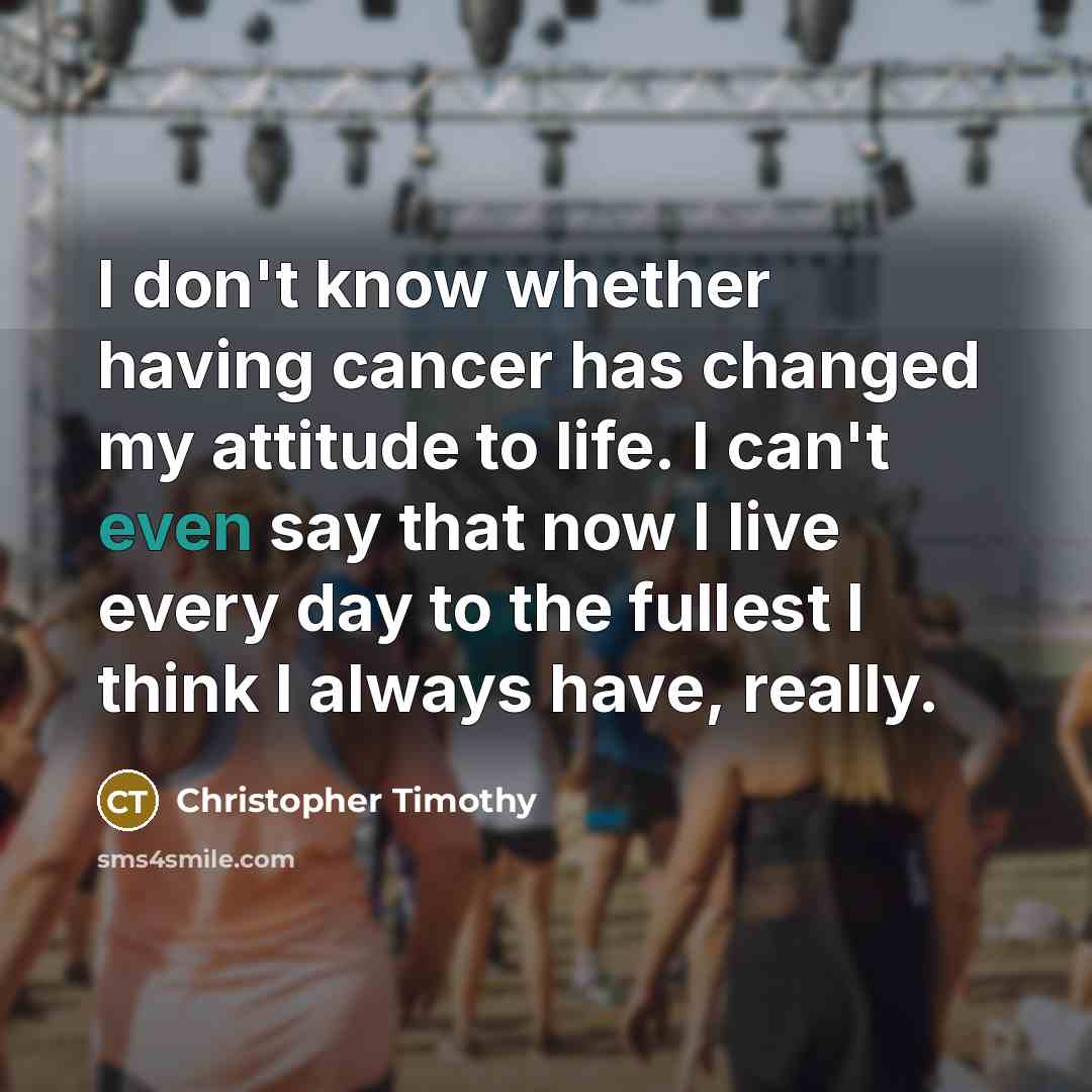 “I don't know whether having cancer has changed my attitude to life. I can't even say that now I live every day to the fullest I think I always have, really.” quote by Christopher Timothy