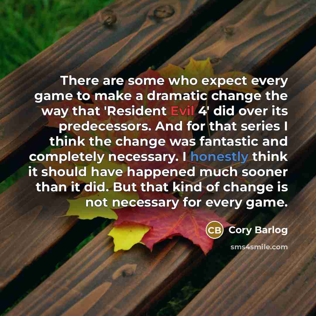 “There are some who expect every game to make a dramatic change the way that 'Resident Evil 4' did over its predecessors. And for that series I think the change was fantastic and completely necessary. I honestly think it should have happened much sooner than it did. But that kind of change is not…” quote by Cory Barlog