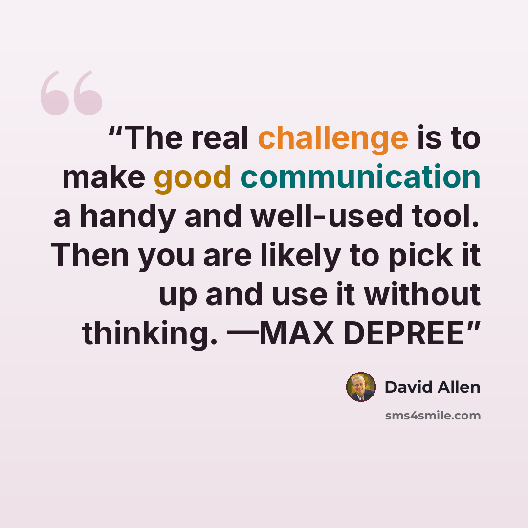 “The real challenge is to make good communication a handy and well-used tool. Then you are likely to pick it up and use it without thinking. —MAX DEPREE” quote by David Allen