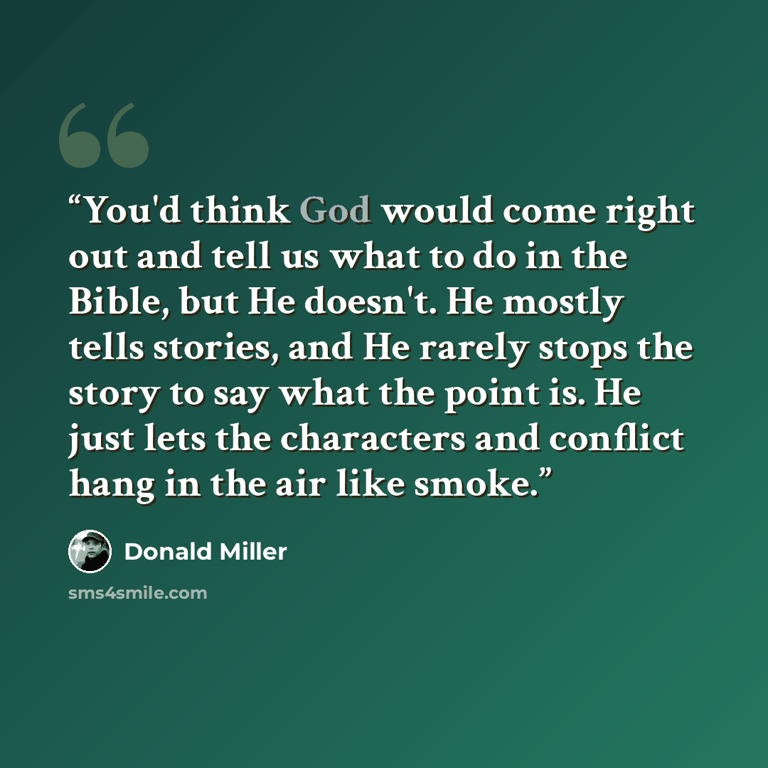 “You'd think God would come right out and tell us what to do in the Bible, but He doesn't. He mostly tells stories, and He rarely stops the story to say what the point is. He just lets the characters and conflict hang in the air like smoke.” quote by Donald Miller