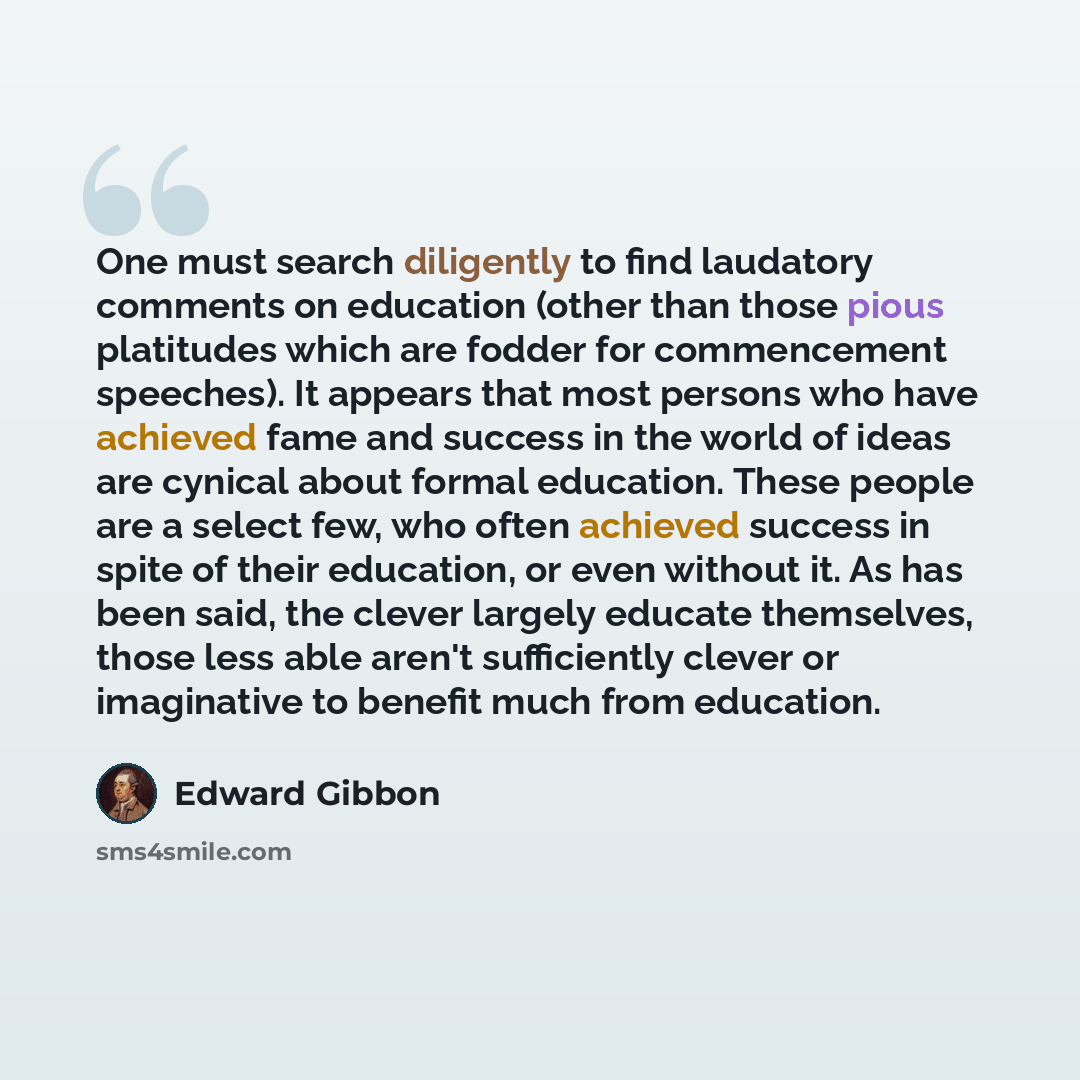 “One must search diligently to find laudatory comments on education (other than those pious platitudes which are fodder for commencement speeches). It appears that most persons who have achieved fame and success in the world of ideas are cynical about formal education. These people are a select…” quote by Edward Gibbon