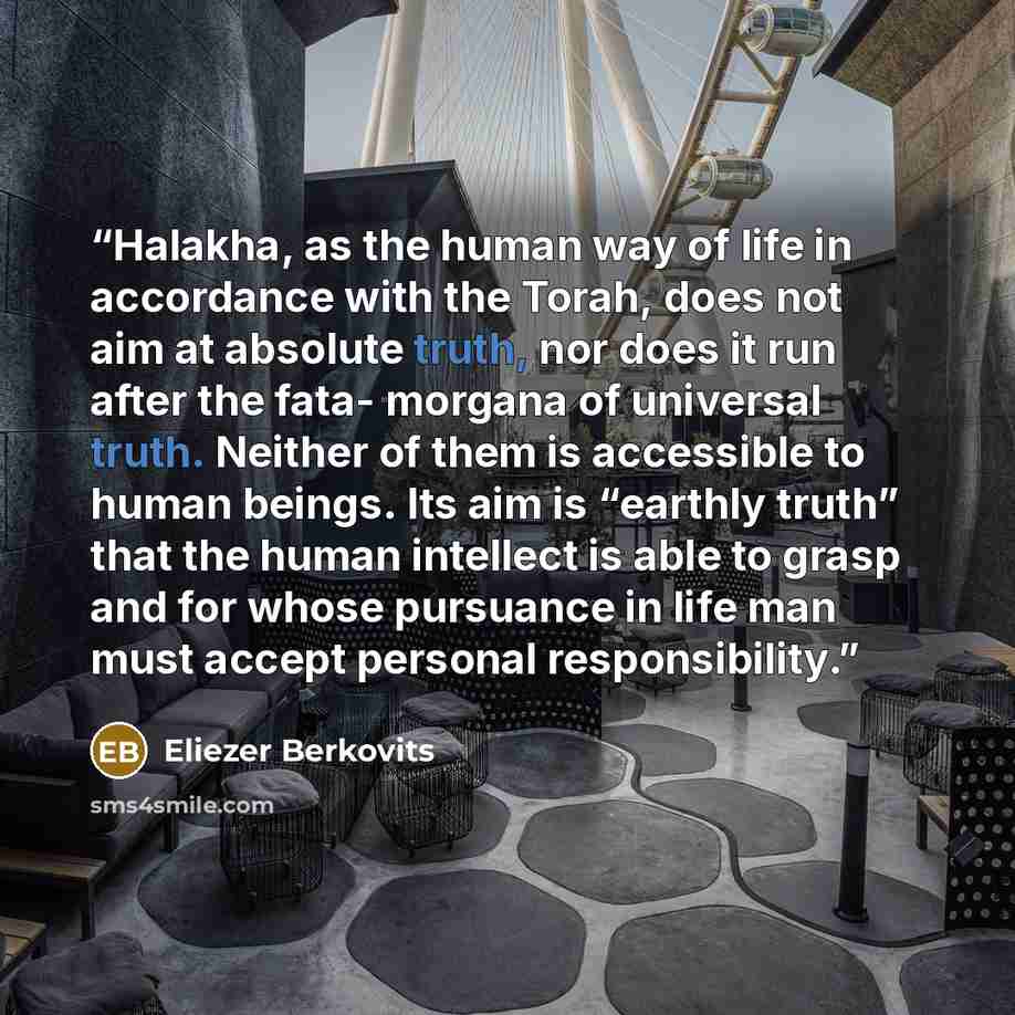 “Halakha, as the human way of life in accordance with the Torah, does not aim at absolute truth, nor does it run after the fata- morgana of universal truth. Neither of them is accessible to human beings. Its aim is “earthly truth” that the human intellect is able to grasp and for whose pursuance in…” quote by Eliezer Berkovits