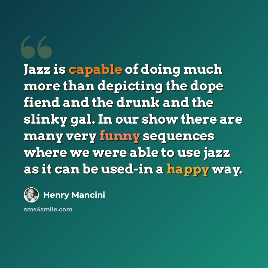 “Jazz is capable of doing much more than depicting the dope fiend and the drunk and the slinky gal. In our show there are many very funny sequences where we were able to use jazz as it can be used-in a happy way.” quote by Henry Mancini