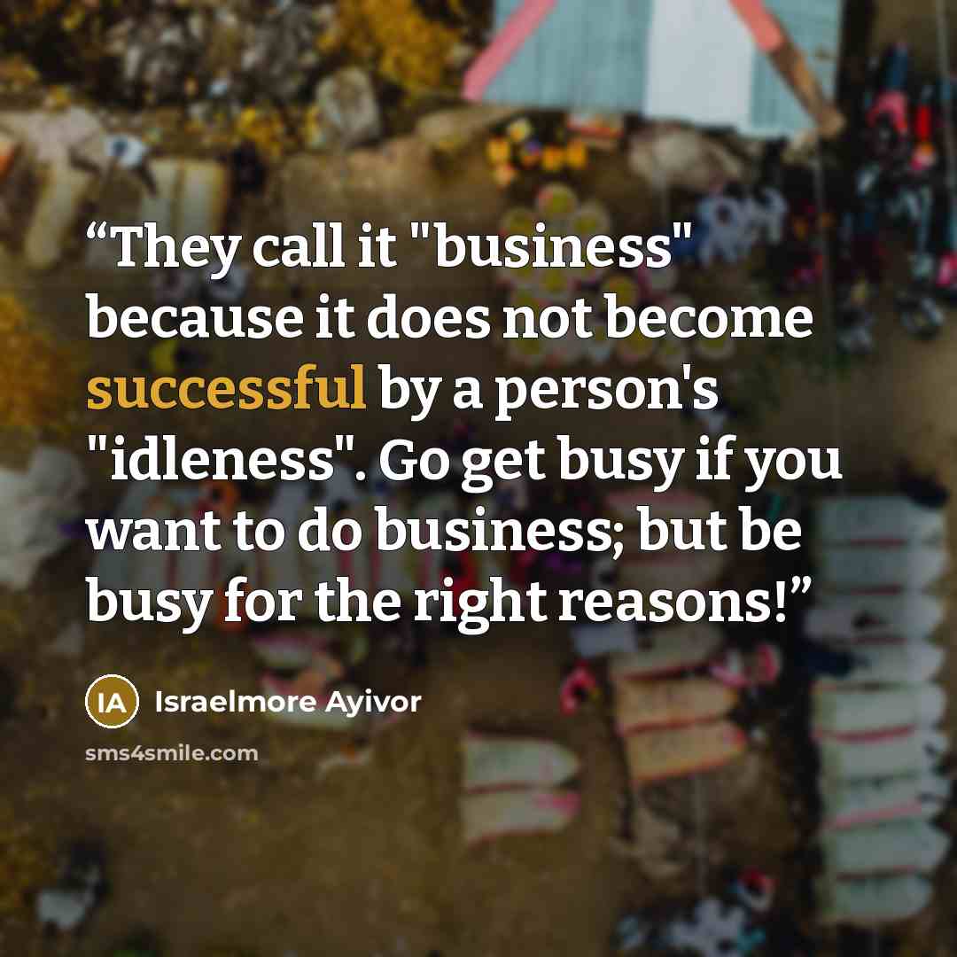 “They call it "business" because it does not become successful by a person's "idleness". Go get busy if you want to do business; but be busy for the right reasons!” quote by Israelmore Ayivor