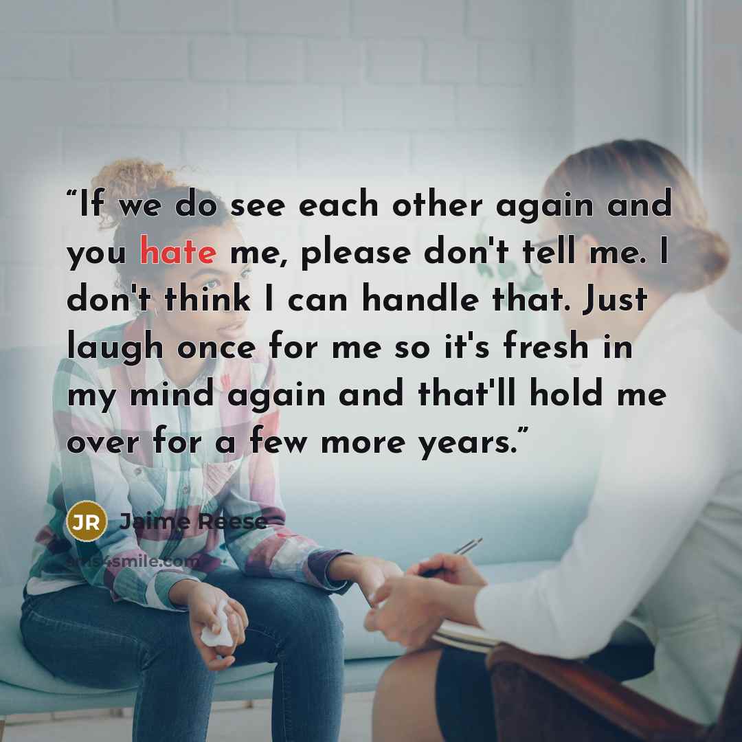 “If we do see each other again and you hate me, please don't tell me. I don't think I can handle that. Just laugh once for me so it's fresh in my mind again and that'll hold me over for a few more years.” quote by Jaime Reese