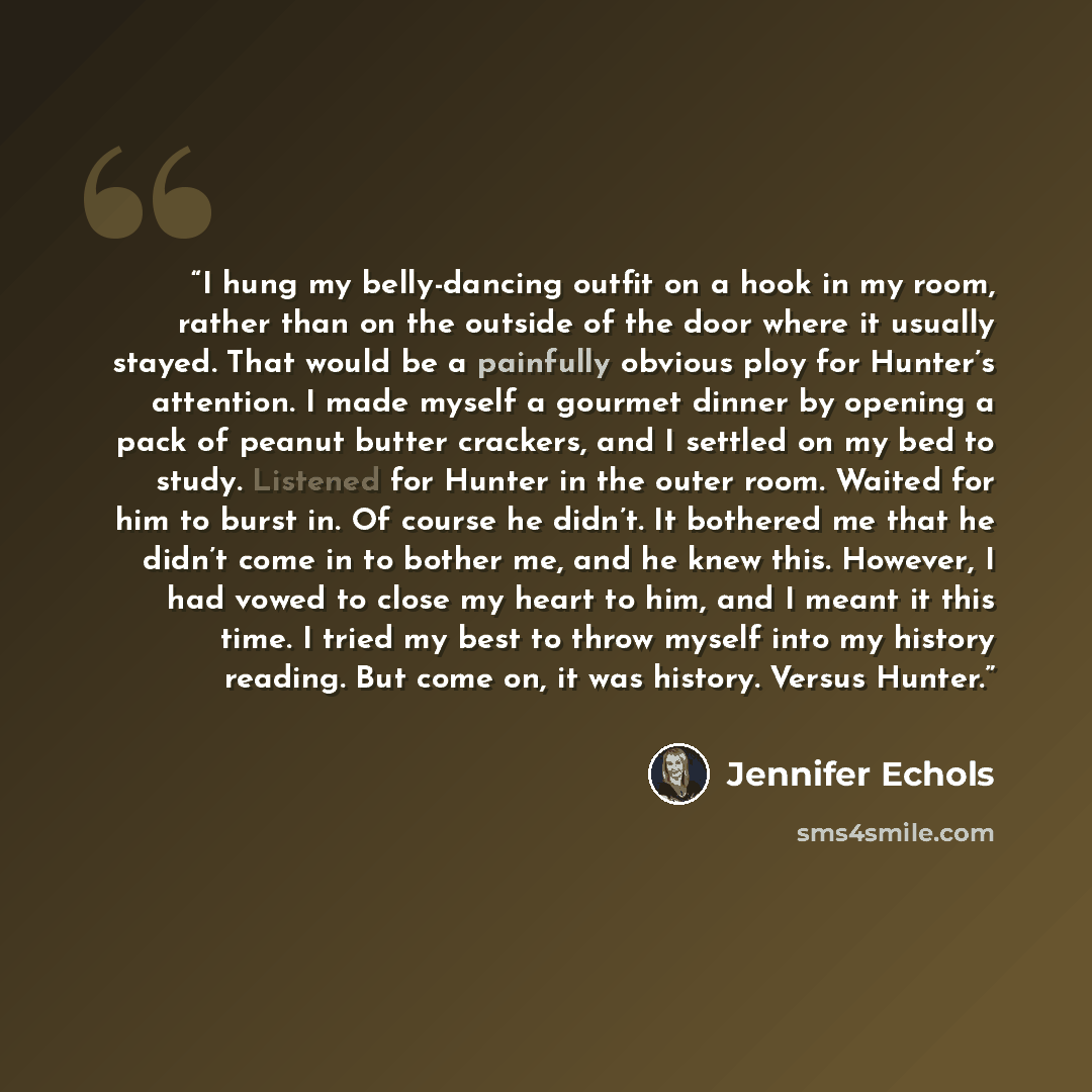 “I hung my belly-dancing outfit on a hook in my room, rather than on the outside of the door where it usually stayed. That would be a painfully obvious ploy for Hunter’s attention. I made myself a gourmet dinner by opening a pack of peanut butter crackers, and I settled on my bed to study. Listened…” quote by Jennifer Echols