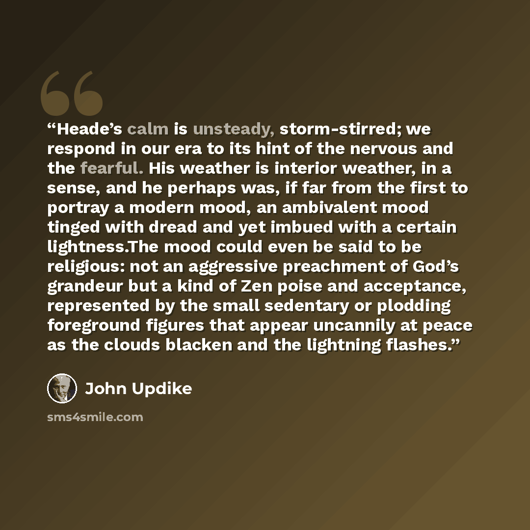 “Heade’s calm is unsteady, storm-stirred; we respond in our era to its hint of the nervous and the fearful. His weather is interior weather, in a sense, and he perhaps was, if far from the first to portray a modern mood, an ambivalent mood tinged with dread and yet imbued with a certain…” quote by John Updike