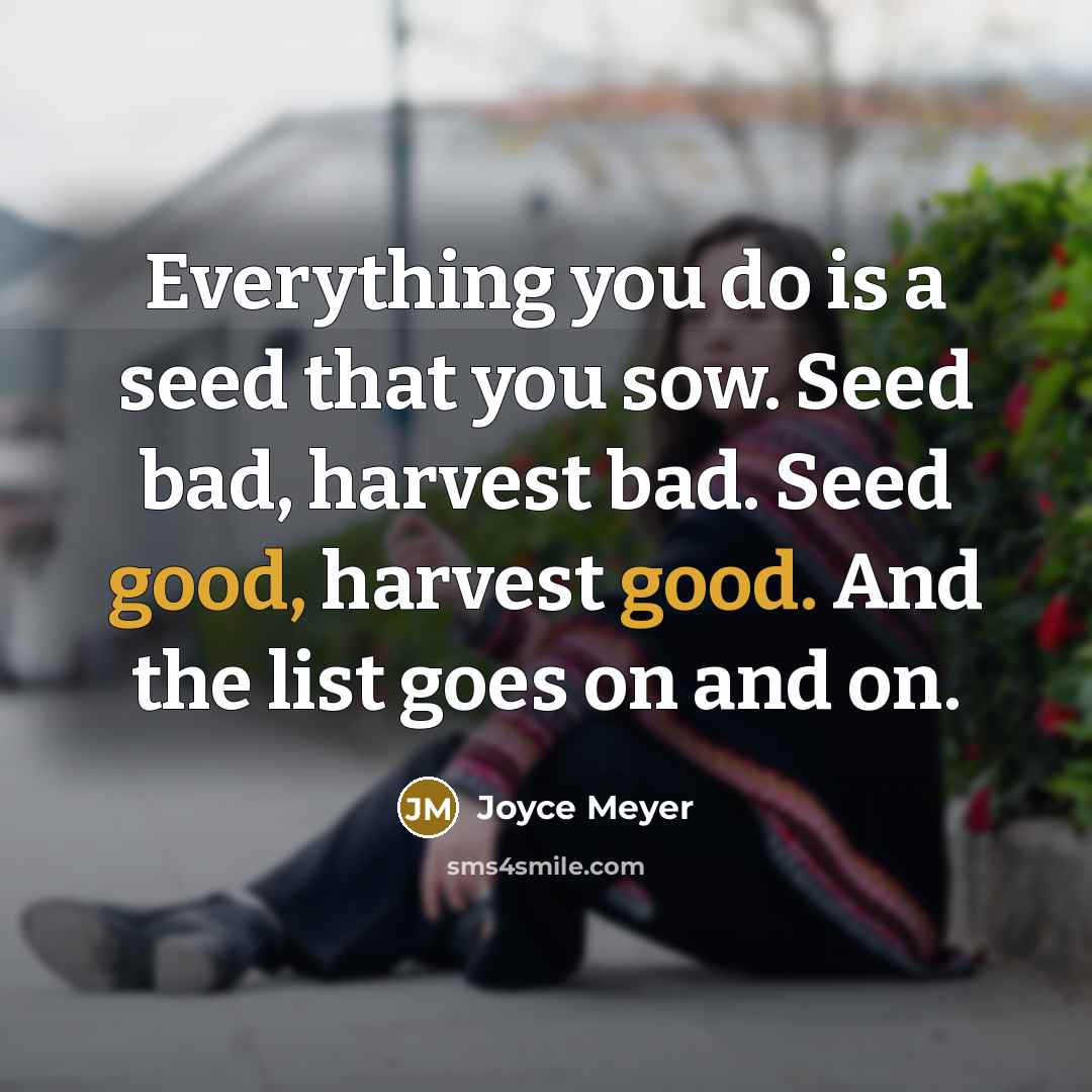 “Everything you do is a seed that you sow. Seed bad, harvest bad. Seed good, harvest good. And the list goes on and on.” quote by Joyce Meyer