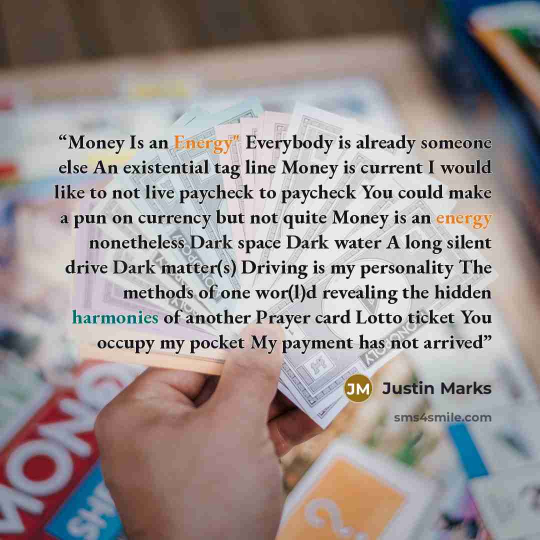 “Money Is an Energy" Everybody is already someone else An existential tag line Money is current I would like to not live paycheck to paycheck You could make a pun on currency but not quite Money is an energy nonetheless Dark space Dark water A long silent drive Dark matter(s) Driving is my…” quote by Justin Marks