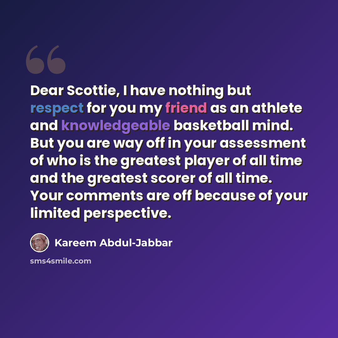 “Dear Scottie, I have nothing but respect for you my friend as an athlete and knowledgeable basketball mind. But you are way off in your assessment of who is the greatest player of all time and the greatest scorer of all time. Your comments are off because of your limited perspective.” quote by Kareem Abdul-jabbar
