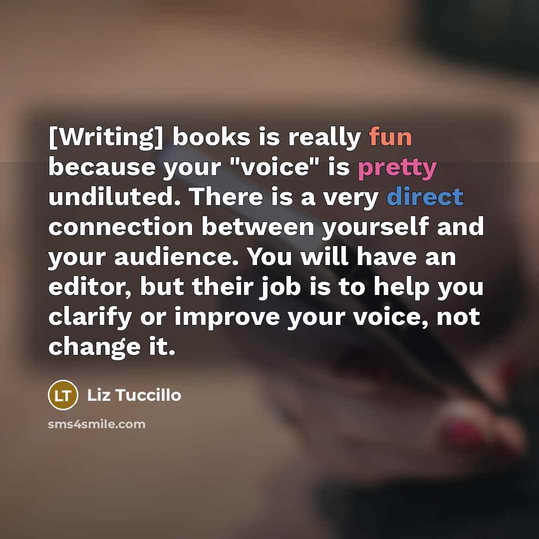 “[Writing] books is really fun because your "voice" is pretty undiluted. There is a very direct connection between yourself and your audience. You will have an editor, but their job is to help you clarify or improve your voice, not change it.” quote by Liz Tuccillo