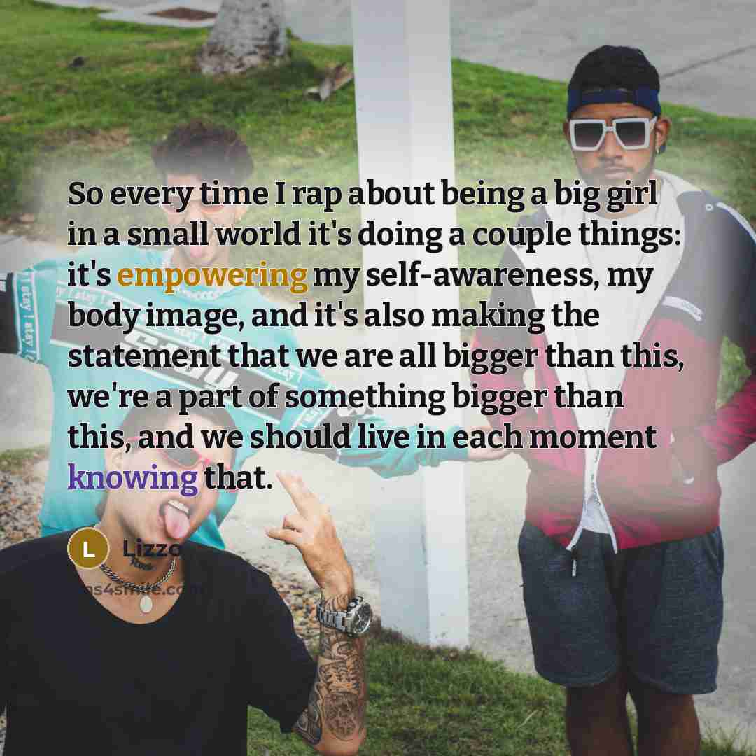 “So every time I rap about being a big girl in a small world it's doing a couple things: it's empowering my self-awareness, my body image, and it's also making the statement that we are all bigger than this, we're a part of something bigger than this, and we should live in each moment knowing that.” quote by Lizzo