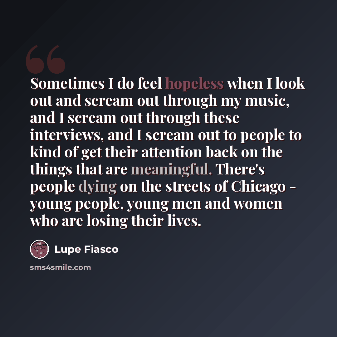 “Sometimes I do feel hopeless when I look out and scream out through my music, and I scream out through these interviews, and I scream out to people to kind of get their attention back on the things that are meaningful. There's people dying on the streets of Chicago - young people, young men and…” quote by Lupe Fiasco