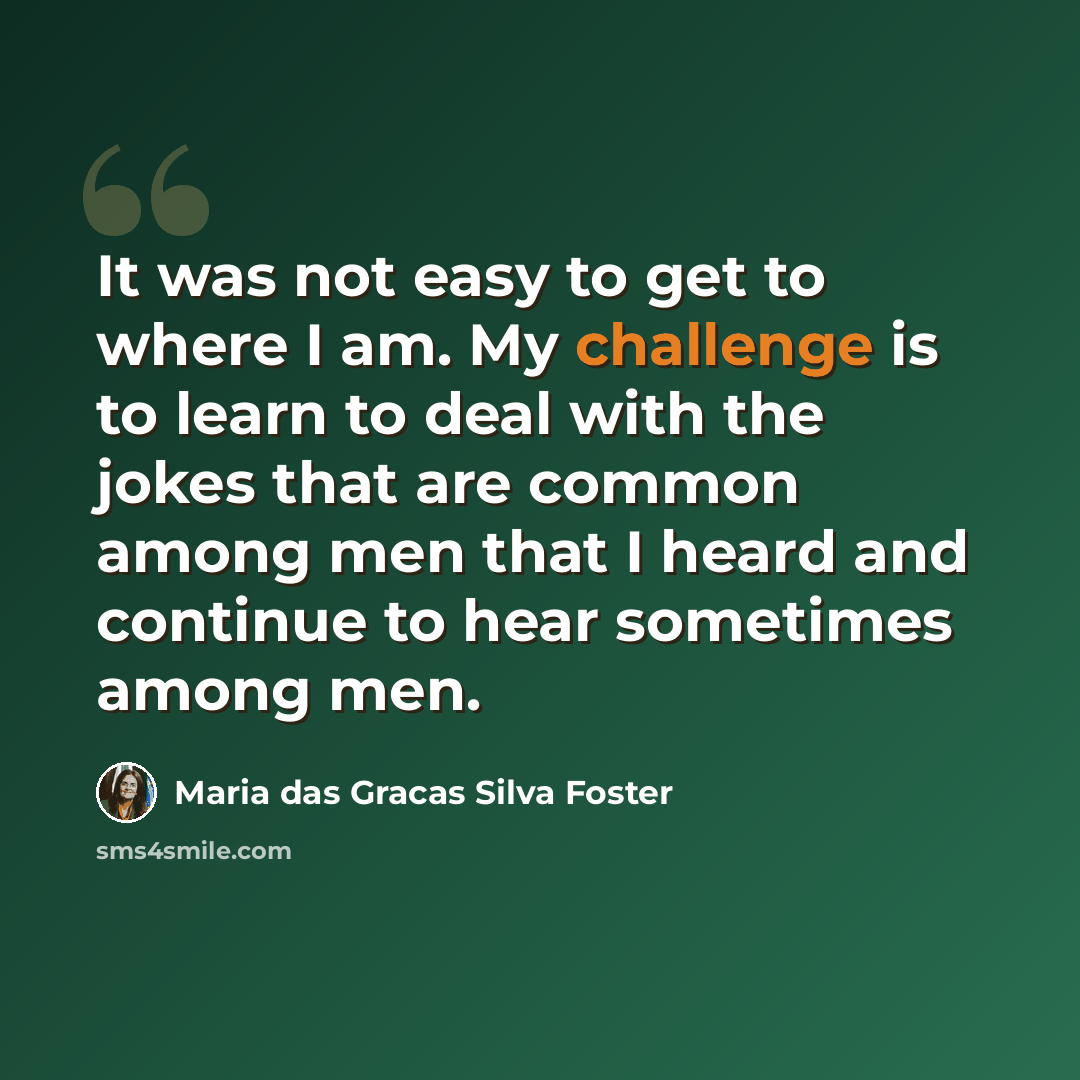 “It was not easy to get to where I am. My challenge is to learn to deal with the jokes that are common among men that I heard and continue to hear sometimes among men.” quote by Maria das Gracas Silva Foster