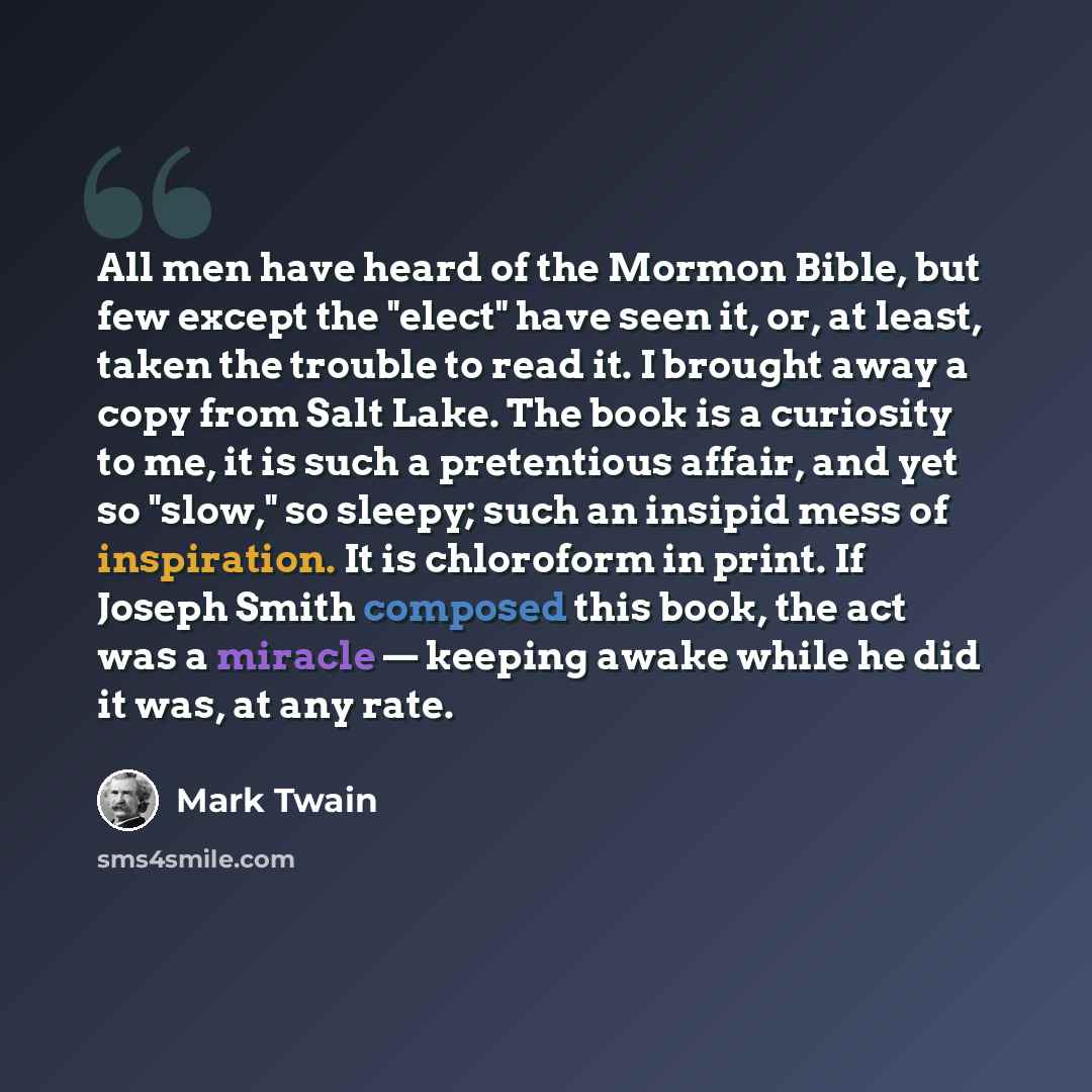 “All men have heard of the Mormon Bible, but few except the "elect" have seen it, or, at least, taken the trouble to read it. I brought away a copy from Salt Lake. The book is a curiosity to me, it is such a pretentious affair, and yet so "slow," so sleepy; such an insipid mess of inspiration. It…” quote by Mark Twain