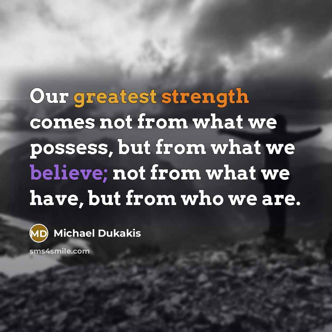 “Our greatest strength comes not from what we possess, but from what we believe; not from what we have, but from who we are.” quote by Michael Dukakis