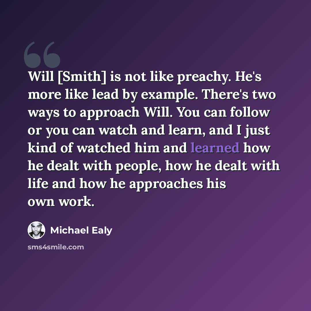 “Will [Smith] is not like preachy. He's more like lead by example. There's two ways to approach Will. You can follow or you can watch and learn, and I just kind of watched him and learned how he dealt with people, how he dealt with life and how he approaches his own work.” quote by Michael Ealy