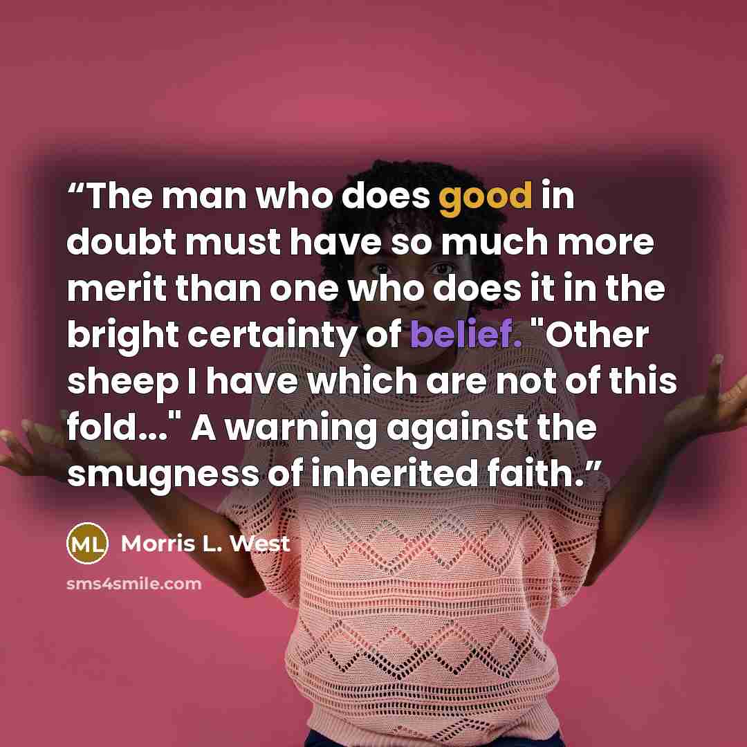 “The man who does good in doubt must have so much more merit than one who does it in the bright certainty of belief. "Other sheep I have which are not of this fold..." A warning against the smugness of inherited faith.” quote by Morris L. West