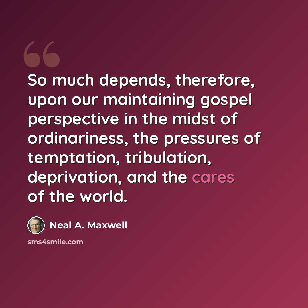 “So much depends, therefore, upon our maintaining gospel perspective in the midst of ordinariness, the pressures of temptation, tribulation, deprivation, and the cares of the world.” quote by Neal A. Maxwell