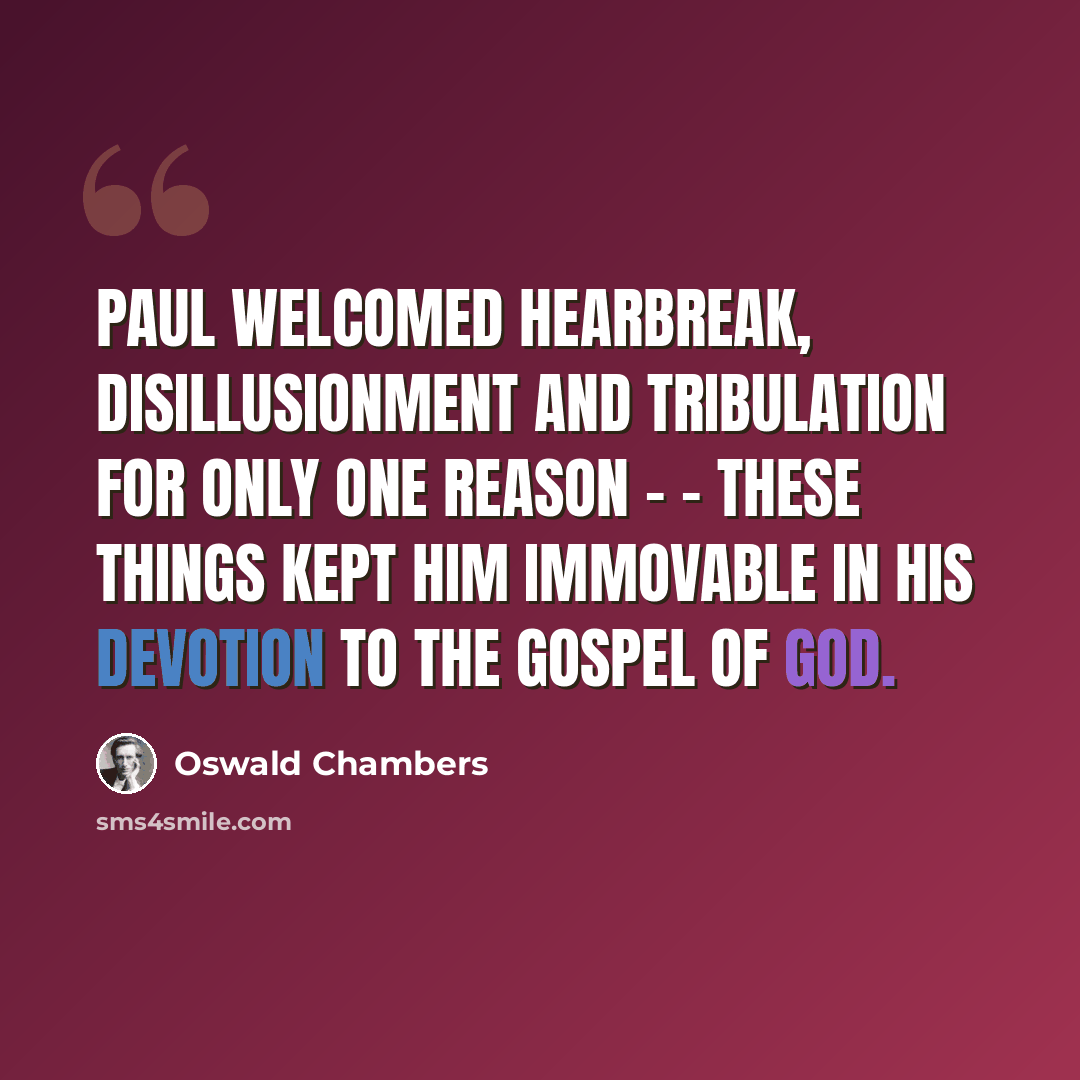 “Paul welcomed hearbreak, disillusionment and tribulation for only one reason - - these things kept him immovable in his devotion to the gospel of God.” quote by Oswald Chambers