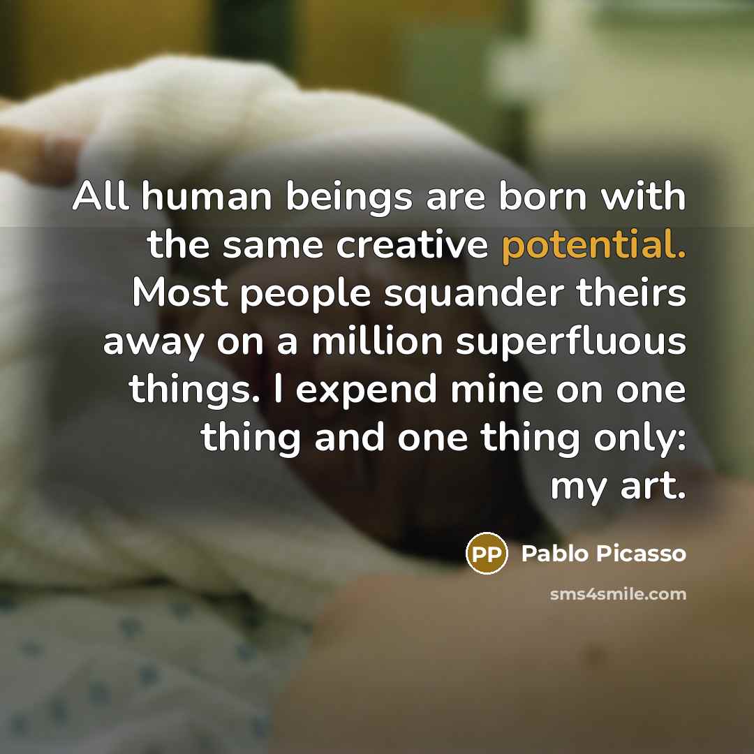 “All human beings are born with the same creative potential. Most people squander theirs away on a million superfluous things. I expend mine on one thing and one thing only: my art.” quote by Pablo Picasso