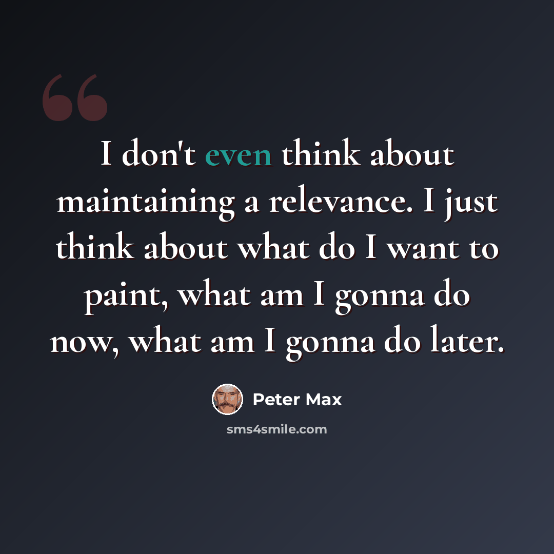 “I don't even think about maintaining a relevance. I just think about what do I want to paint, what am I gonna do now, what am I gonna do later.” quote by Peter Max